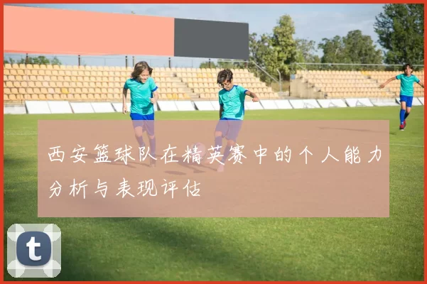 西安篮球队在精英赛中的个人能力分析与表现评估