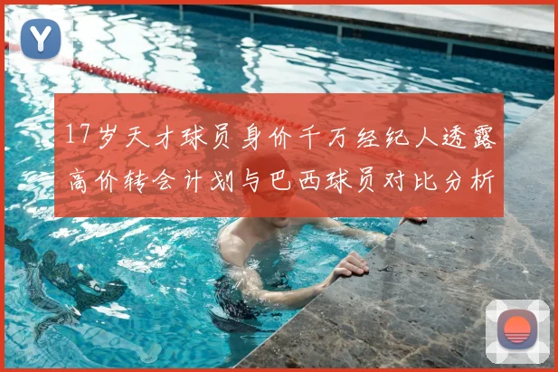 17岁天才球员身价千万经纪人透露高价转会计划与巴西球员对比分析