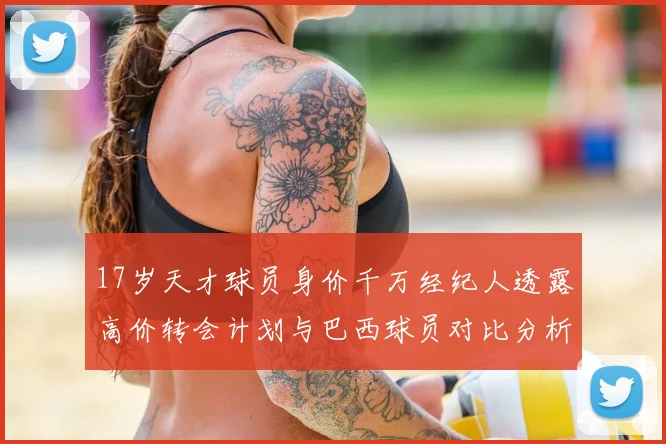17岁天才球员身价千万经纪人透露高价转会计划与巴西球员对比分析