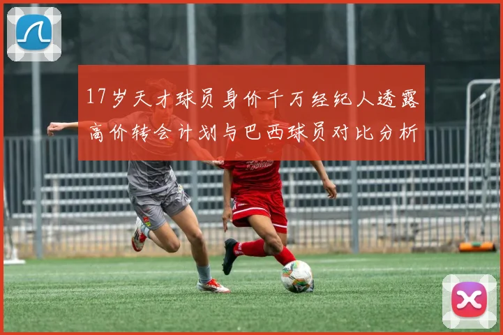 17岁天才球员身价千万经纪人透露高价转会计划与巴西球员对比分析