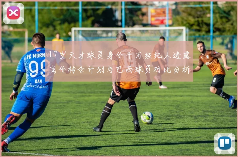 17岁天才球员身价千万经纪人透露高价转会计划与巴西球员对比分析