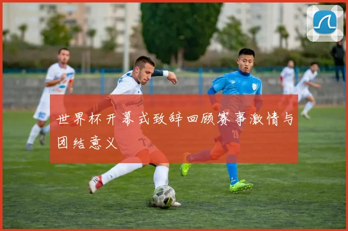 世界杯开幕式致辞回顾赛事激情与团结意义