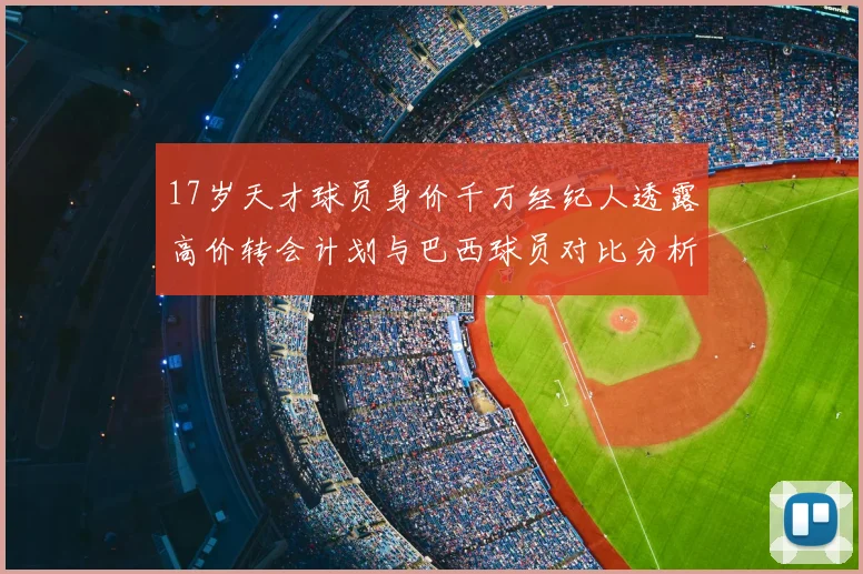 17岁天才球员身价千万经纪人透露高价转会计划与巴西球员对比分析
