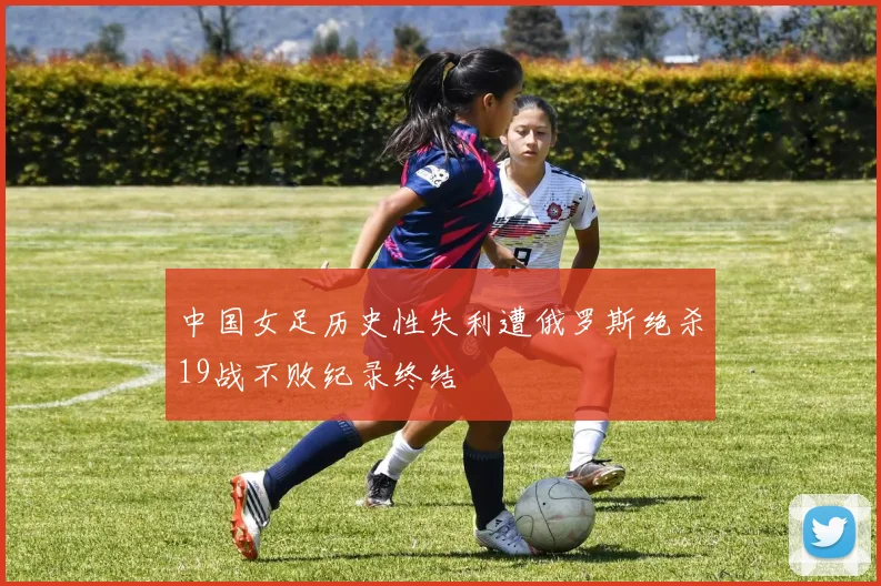中国女足历史性失利遭俄罗斯绝杀19战不败纪录终结