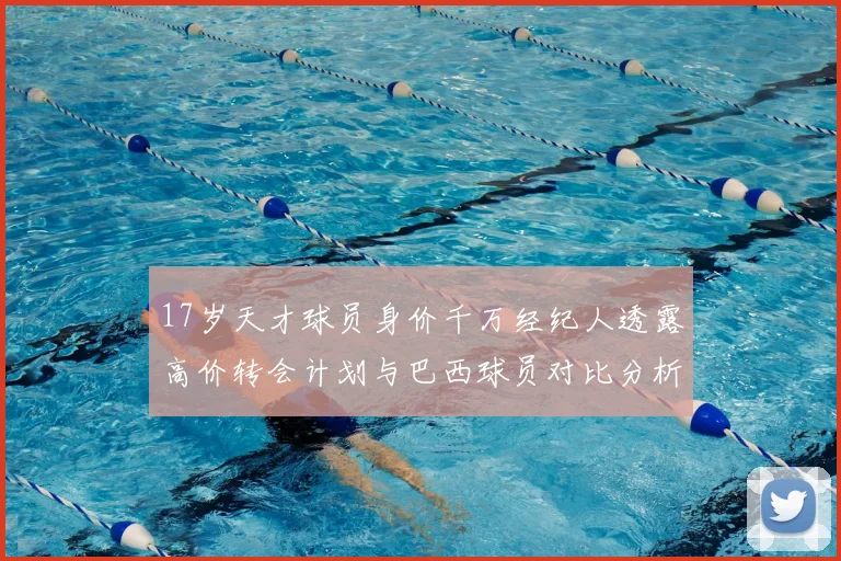 17岁天才球员身价千万经纪人透露高价转会计划与巴西球员对比分析