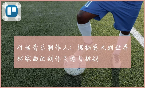 对话音乐制作人：揭秘意大利世界杯歌曲的创作灵感与挑战