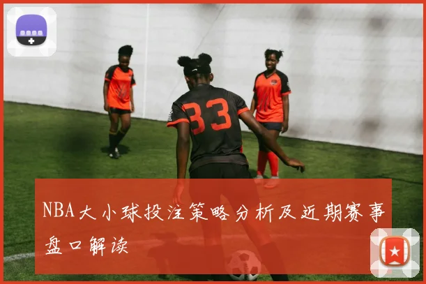 NBA大小球投注策略分析及近期赛事盘口解读