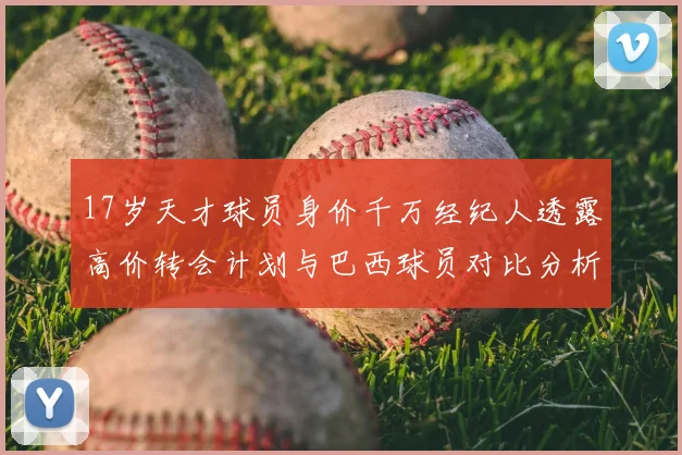 17岁天才球员身价千万经纪人透露高价转会计划与巴西球员对比分析