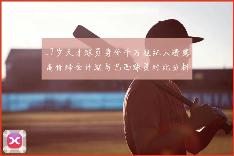 17岁天才球员身价千万经纪人透露高价转会计划与巴西球员对比分析