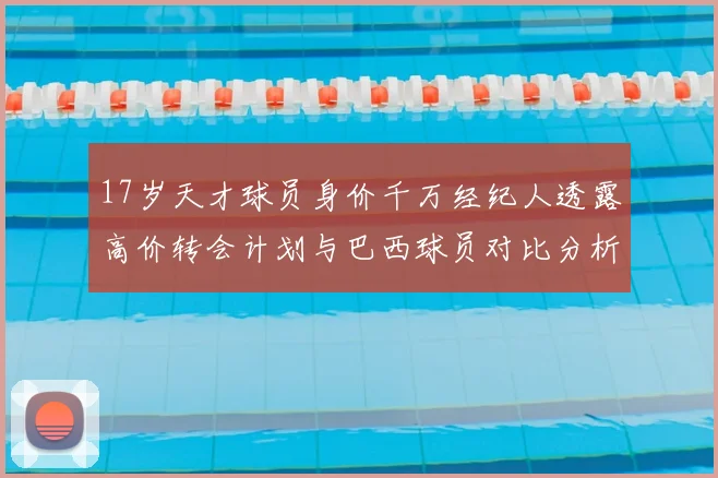 17岁天才球员身价千万经纪人透露高价转会计划与巴西球员对比分析