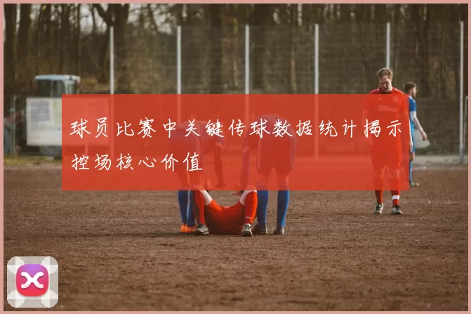 球员比赛中关键传球数据统计揭示控场核心价值