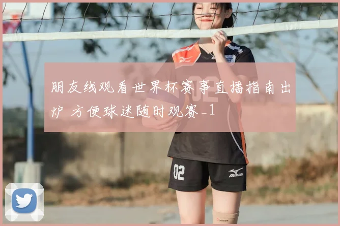 朋友线观看世界杯赛事直播指南出炉 方便球迷随时观赛_1