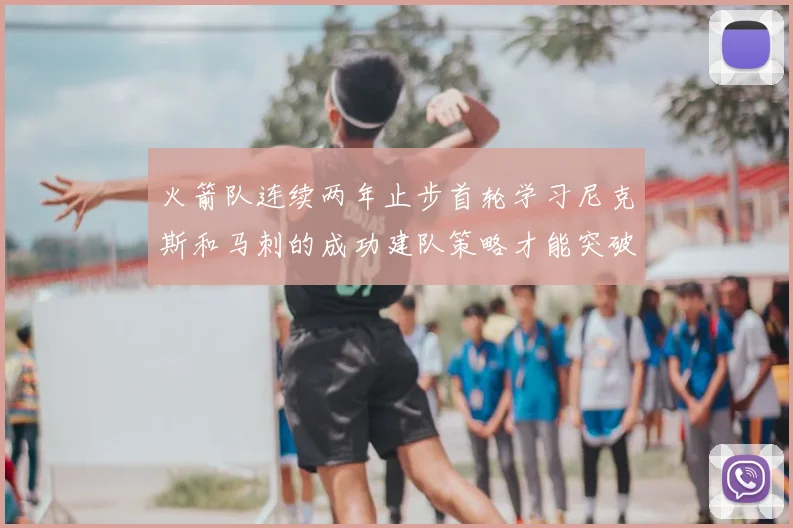 火箭队连续两年止步首轮学习尼克斯和马刺的成功建队策略才能突破瓶颈