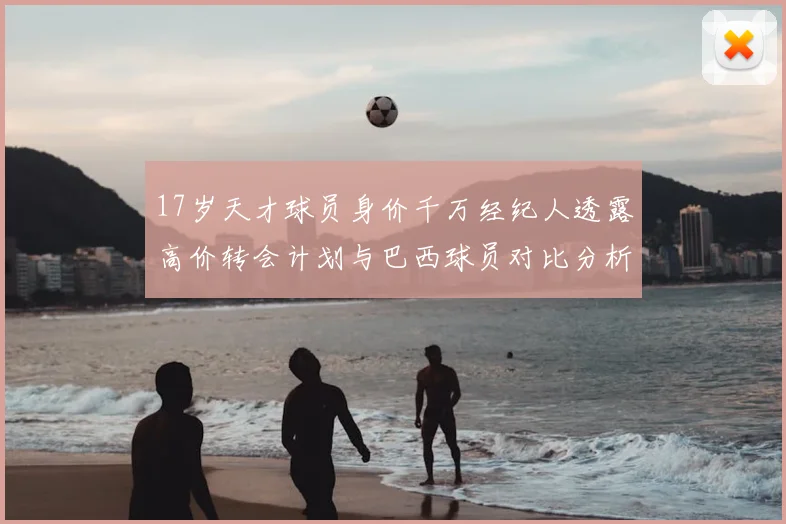 17岁天才球员身价千万经纪人透露高价转会计划与巴西球员对比分析