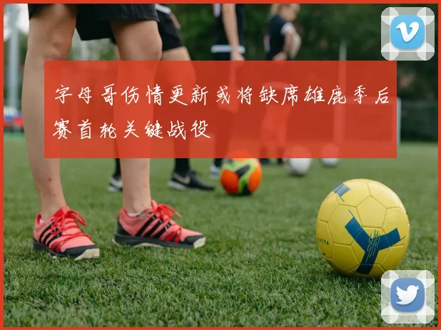 字母哥伤情更新或将缺席雄鹿季后赛首轮关键战役