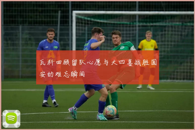 瓦科回顾留队心愿与大四喜战胜国安的难忘瞬间