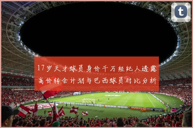 17岁天才球员身价千万经纪人透露高价转会计划与巴西球员对比分析