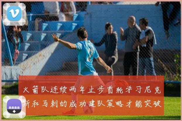 火箭队连续两年止步首轮学习尼克斯和马刺的成功建队策略才能突破瓶颈