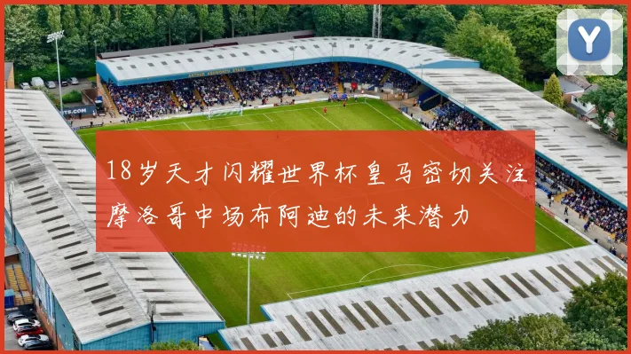 18岁天才闪耀世界杯皇马密切关注摩洛哥中场布阿迪的未来潜力