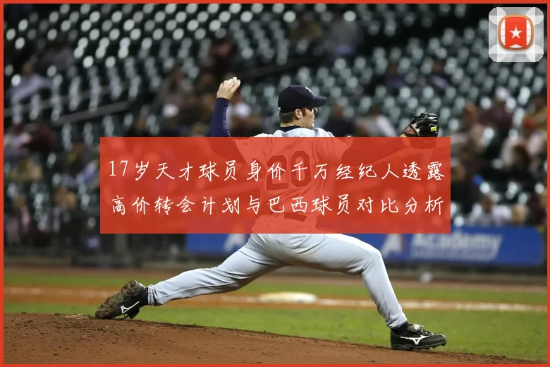 17岁天才球员身价千万经纪人透露高价转会计划与巴西球员对比分析