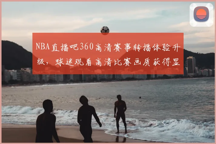NBA直播吧360高清赛事转播体验升级，球迷观看高清比赛画质获得显著提升