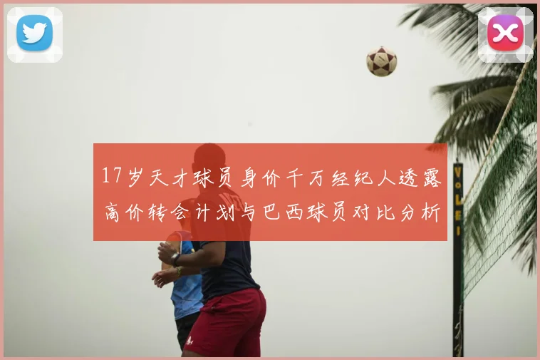 17岁天才球员身价千万经纪人透露高价转会计划与巴西球员对比分析