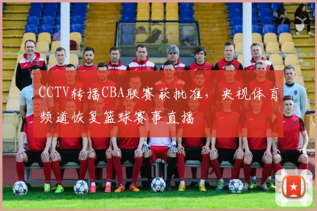 CCTV转播CBA联赛获批准，央视体育频道恢复篮球赛事直播