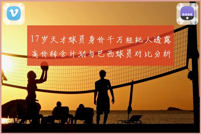 17岁天才球员身价千万经纪人透露高价转会计划与巴西球员对比分析