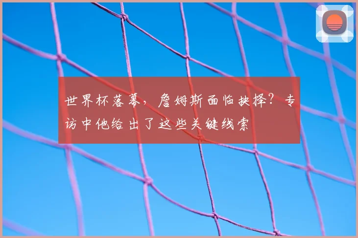 世界杯落幕，詹姆斯面临抉择？专访中他给出了这些关键线索