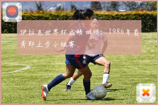 伊拉克世界杯成绩回顾：1986年首秀即止步小组赛