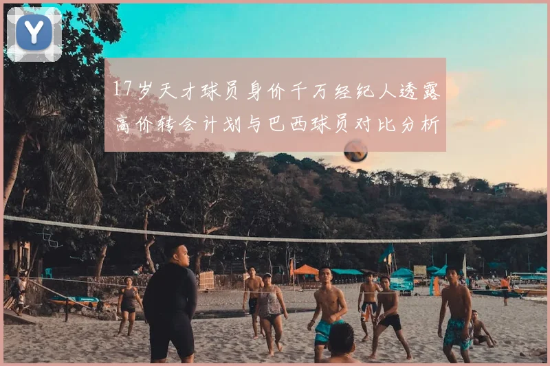 17岁天才球员身价千万经纪人透露高价转会计划与巴西球员对比分析