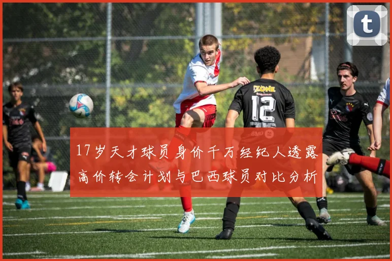 17岁天才球员身价千万经纪人透露高价转会计划与巴西球员对比分析